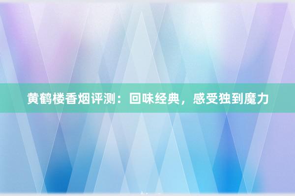 黄鹤楼香烟评测：回味经典，感受独到魔力